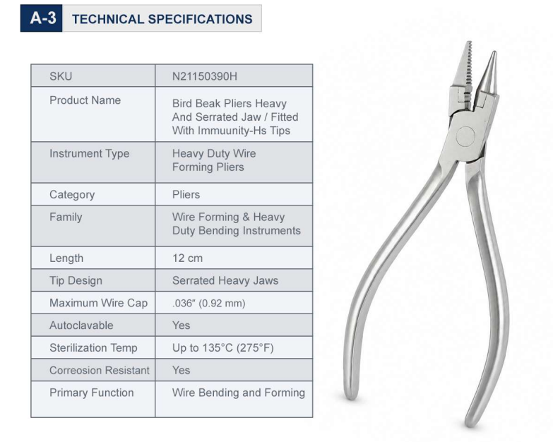 Feature Specification Product Code N21150390H Instrument Type Heavy Duty Wire Forming Pliers Family Wire Forming & Heavy Duty Bending Instruments Beak Configuration Dual Cone / Pyramid Shape Tip Design Serrated Heavy Jaws Insert Type Immunity-HS Tip Inserts Maximum Wire Capacity .036″ (0.92 mm) Material Premium Stainless Steel Sterilization Fully Autoclavable Weight 0.15 lbs Dimensions 5.1 × 2.1 × 0.3 in Warranty One Year