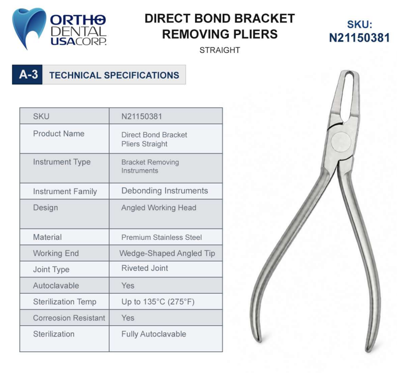Feature Specification Product Code N21150381 Instrument Type Direct Bond Bracket Removing Pliers Design Straight Working End Fine Wedge-Shaped Tips Material Premium Stainless Steel Finish Satin Finish Application Bracket and Tube Removal Sterilization Steam Autoclavable Weight 0.15 lbs Dimensions 5.1 × 2.1 × 0.3 in Warranty One Year
